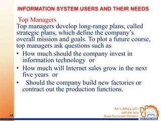 INFORMATION SYSTEM USERS AND THEIR NEEDS
Top Managers
Top managers develop long-range plans, called
strategic plans, which define the company’s
overall mission and goals. To plot a future course,
top managers ask questions such as
• How much should the company invest in
information technology or
• How much will Internet sales grow in the next
five years or
• Should the company build new factories or
contract out the production functions.
33
 