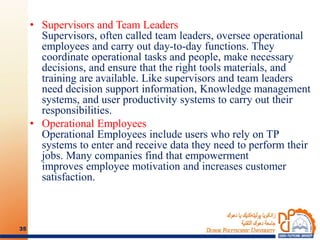 • Supervisors and Team Leaders
Supervisors, often called team leaders, oversee operational
employees and carry out day-to-day functions. They
coordinate operational tasks and people, make necessary
decisions, and ensure that the right tools materials, and
training are available. Like supervisors and team leaders
need decision support information, Knowledge management
systems, and user productivity systems to carry out their
responsibilities.
• Operational Employees
Operational Employees include users who rely on TP
systems to enter and receive data they need to perform their
jobs. Many companies find that empowerment
improves employee motivation and increases customer
satisfaction.
35
 