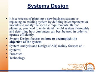 Systems Design
• It is a process of planning a new business system or
replacing an existing system by defining its components or
modules to satisfy the specific requirements. Before
planning, you need to understand the old system thoroughly
and determine how computers can best be used in order to
operate efficiently.
• System Design focuses on how to accomplish the
objective of the system.
• System Analysis and Design (SAD) mainly focuses on −
• Systems
• Processes
• Technology
 