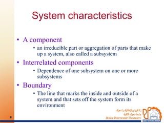 System characteristics
• A component
• an irreducible part or aggregation of parts that make
up a system, also called a subsystem
• Interrelated components
• Dependence of one subsystem on one or more
subsystems
• Boundary
• The line that marks the inside and outside of a
system and that sets off the system form its
environment
8
 