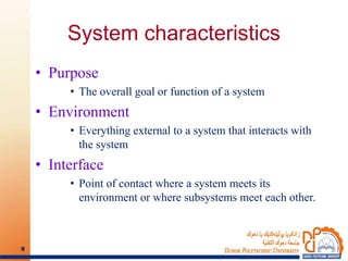 System characteristics
• Purpose
• The overall goal or function of a system
• Environment
• Everything external to a system that interacts with
the system
• Interface
• Point of contact where a system meets its
environment or where subsystems meet each other.
9
 