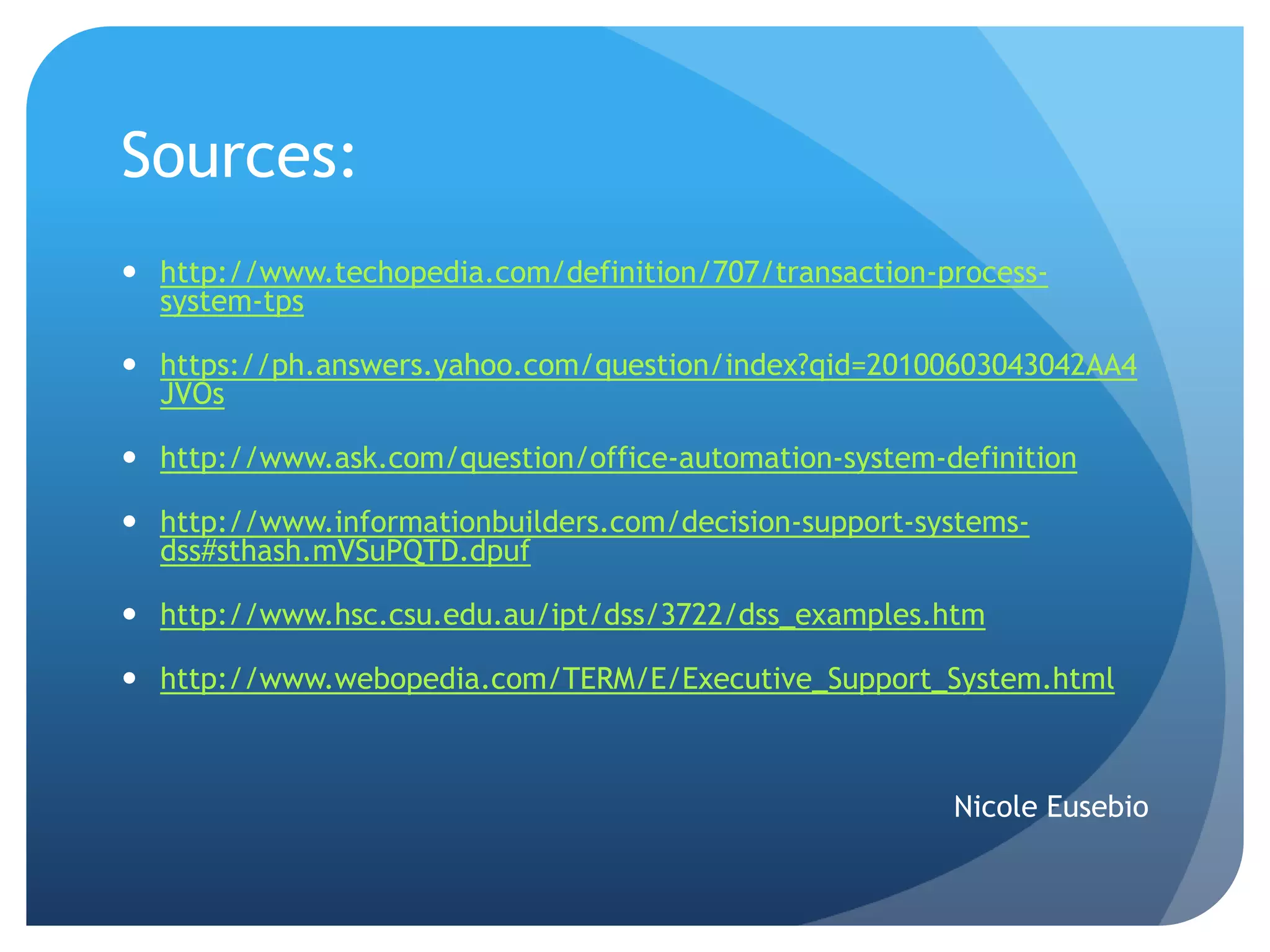 Sources:
 http://www.techopedia.com/definition/707/transaction-process-
system-tps
 https://ph.answers.yahoo.com/question/index?qid=20100603043042AA4
JVOs
 http://www.ask.com/question/office-automation-system-definition
 http://www.informationbuilders.com/decision-support-systems-
dss#sthash.mVSuPQTD.dpuf
 http://www.hsc.csu.edu.au/ipt/dss/3722/dss_examples.htm
 http://www.webopedia.com/TERM/E/Executive_Support_System.html
Nicole Eusebio
 