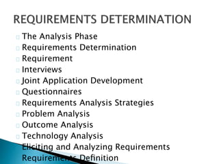 The Analysis Phase 
Requirements Determination 
Requirement 
Interviews 
Joint Application Development 
Questionnaires 
Requirements Analysis Strategies 
Problem Analysis 
Outcome Analysis 
Technology Analysis 
Eliciting and Analyzing Requirements 
Requirements Definition 
 