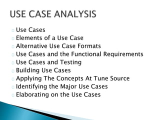Use Cases 
Elements of a Use Case 
Alternative Use Case Formats 
Use Cases and the Functional Requirements 
Use Cases and Testing 
Building Use Cases 
Applying The Concepts At Tune Source 
Identifying the Major Use Cases 
Elaborating on the Use Cases 
 