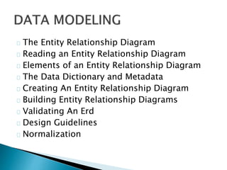 The Entity Relationship Diagram 
Reading an Entity Relationship Diagram 
Elements of an Entity Relationship Diagram 
The Data Dictionary and Metadata 
Creating An Entity Relationship Diagram 
Building Entity Relationship Diagrams 
Validating An Erd 
Design Guidelines 
Normalization 
 