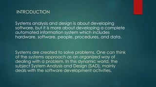 INTRODUCTION
Systems analysis and design is about developing
software, but it is more about developing a complete
automated information system which includes
hardware, software, people, procedures, and data.
Systems are created to solve problems. One can think
of the systems approach as an organized way of
dealing with a problem. In this dynamic world, the
subject System Analysis and Design (SAD), mainly
deals with the software development activities.
 