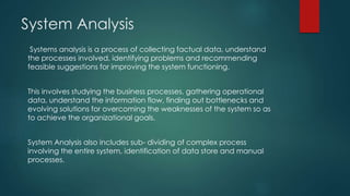 System Analysis
Systems analysis is a process of collecting factual data, understand
the processes involved, identifying problems and recommending
feasible suggestions for improving the system functioning.
This involves studying the business processes, gathering operational
data, understand the information flow, finding out bottlenecks and
evolving solutions for overcoming the weaknesses of the system so as
to achieve the organizational goals.
System Analysis also includes sub- dividing of complex process
involving the entire system, identification of data store and manual
processes.
 