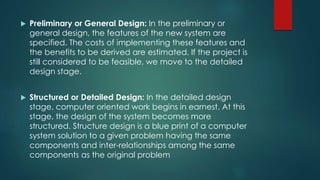  Preliminary or General Design: In the preliminary or
general design, the features of the new system are
specified. The costs of implementing these features and
the benefits to be derived are estimated. If the project is
still considered to be feasible, we move to the detailed
design stage.
 Structured or Detailed Design: In the detailed design
stage, computer oriented work begins in earnest. At this
stage, the design of the system becomes more
structured. Structure design is a blue print of a computer
system solution to a given problem having the same
components and inter-relationships among the same
components as the original problem
 