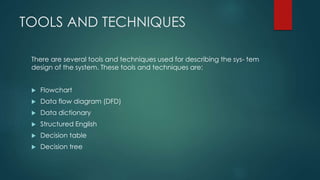 TOOLS AND TECHNIQUES
There are several tools and techniques used for describing the sys- tem
design of the system. These tools and techniques are:
 Flowchart
 Data flow diagram (DFD)
 Data dictionary
 Structured English
 Decision table
 Decision tree
 