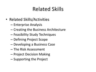 Related Skills
• Related Skills/Activities
– Enterprise Analysis
– Creating the Business Architecture
– Feasibility Study Techniques
– Defining Project Scope
– Developing a Business Case
– The Risk Assessment
– Project Decision Making
– Supporting the Project
 