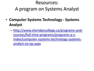 Resources:
A program on Systems Analyst
• Computer Systems Technology - Systems
Analyst
– http://www.sheridancollege.ca/programs-and-
courses/full-time-programs/programs-a-z-
index/computer-systems-technology-systems-
analyst-co-op.aspx
 