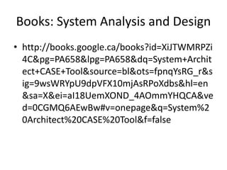 Books: System Analysis and Design
• http://books.google.ca/books?id=XiJTWMRPZi
4C&pg=PA658&lpg=PA658&dq=System+Archit
ect+CASE+Tool&source=bl&ots=fpnqYsRG_r&s
ig=9wsWRYpU9dpVFX10mjAsRPoXdbs&hl=en
&sa=X&ei=aI18UemXOND_4AOmmYHQCA&ve
d=0CGMQ6AEwBw#v=onepage&q=System%2
0Architect%20CASE%20Tool&f=false
 