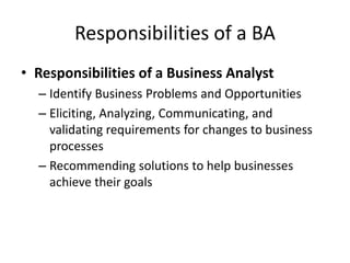 Responsibilities of a BA
• Responsibilities of a Business Analyst
– Identify Business Problems and Opportunities
– Eliciting, Analyzing, Communicating, and
validating requirements for changes to business
processes
– Recommending solutions to help businesses
achieve their goals
 