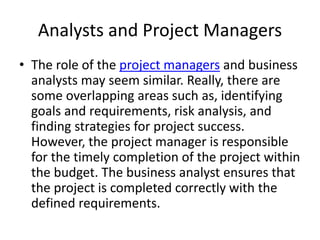 Analysts and Project Managers
• The role of the project managers and business
analysts may seem similar. Really, there are
some overlapping areas such as, identifying
goals and requirements, risk analysis, and
finding strategies for project success.
However, the project manager is responsible
for the timely completion of the project within
the budget. The business analyst ensures that
the project is completed correctly with the
defined requirements.
 