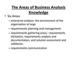 The Areas of Business Analysis
Knowledge
• Six Areas
– enterprise analysis: the environment of the
organization at large
– requirements planning and management:
– requirements gathering areas : requirements
elicitation, requirements analysis and
documentation, and solution assessment and
validation.
– requirements communication
 