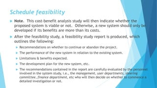 Schedule feasibility
 Note. This cost-benefit analysis study will then indicate whether the
proposed system is viable or not. Otherwise, a new system should only be
developed if its benefits are more than its costs.
 After the feasibility study, a feasibility study report is produced, which
outlines the following:
 Recommendations on whether to continue or abandon the project.
 The performance of the new system in relation to the existing system.
 Limitations & benefits expected.
 The development plan for the new system, etc.
 The recommendations contained in the report are carefully evaluated by the personnel
involved in the system study, i.e., the management, user departments, steering
committee, finance department, etc who will then decide on whether to commence a
detailed investigation or not.
 