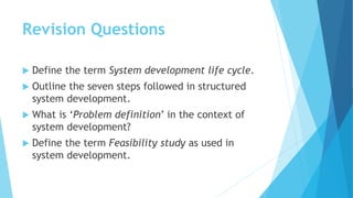 Revision Questions
 Define the term System development life cycle.
 Outline the seven steps followed in structured
system development.
 What is ‘Problem definition’ in the context of
system development?
 Define the term Feasibility study as used in
system development.
 