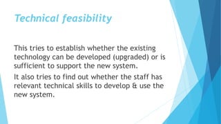 Technical feasibility
This tries to establish whether the existing
technology can be developed (upgraded) or is
sufficient to support the new system.
It also tries to find out whether the staff has
relevant technical skills to develop & use the
new system.
 
