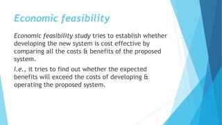 Economic feasibility
Economic feasibility study tries to establish whether
developing the new system is cost effective by
comparing all the costs & benefits of the proposed
system.
I.e., it tries to find out whether the expected
benefits will exceed the costs of developing &
operating the proposed system.
 