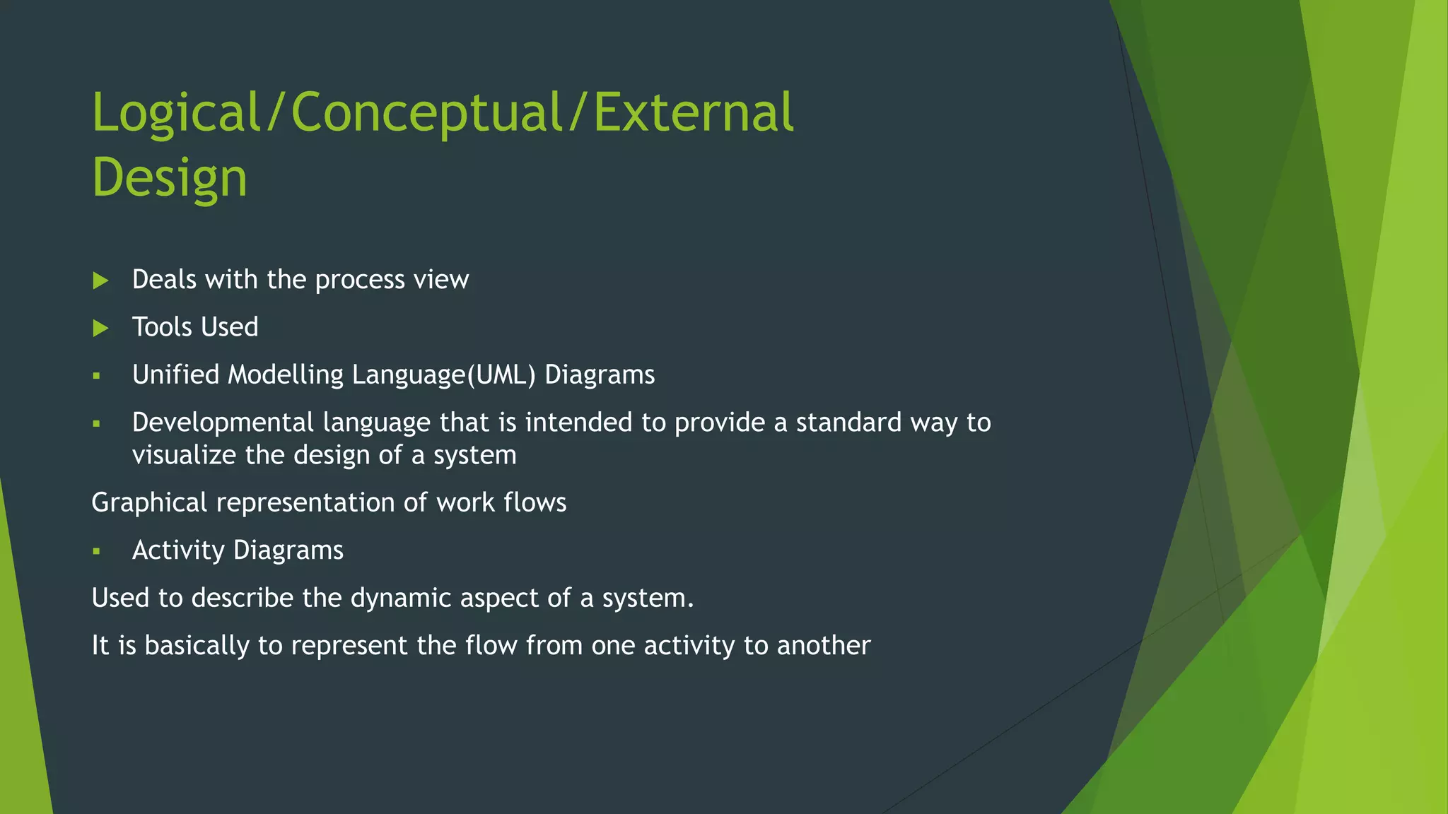 Logical/Conceptual/External
Design
 Deals with the process view
 Tools Used
 Unified Modelling Language(UML) Diagrams
 Developmental language that is intended to provide a standard way to
visualize the design of a system
Graphical representation of work flows
 Activity Diagrams
Used to describe the dynamic aspect of a system.
It is basically to represent the flow from one activity to another
 