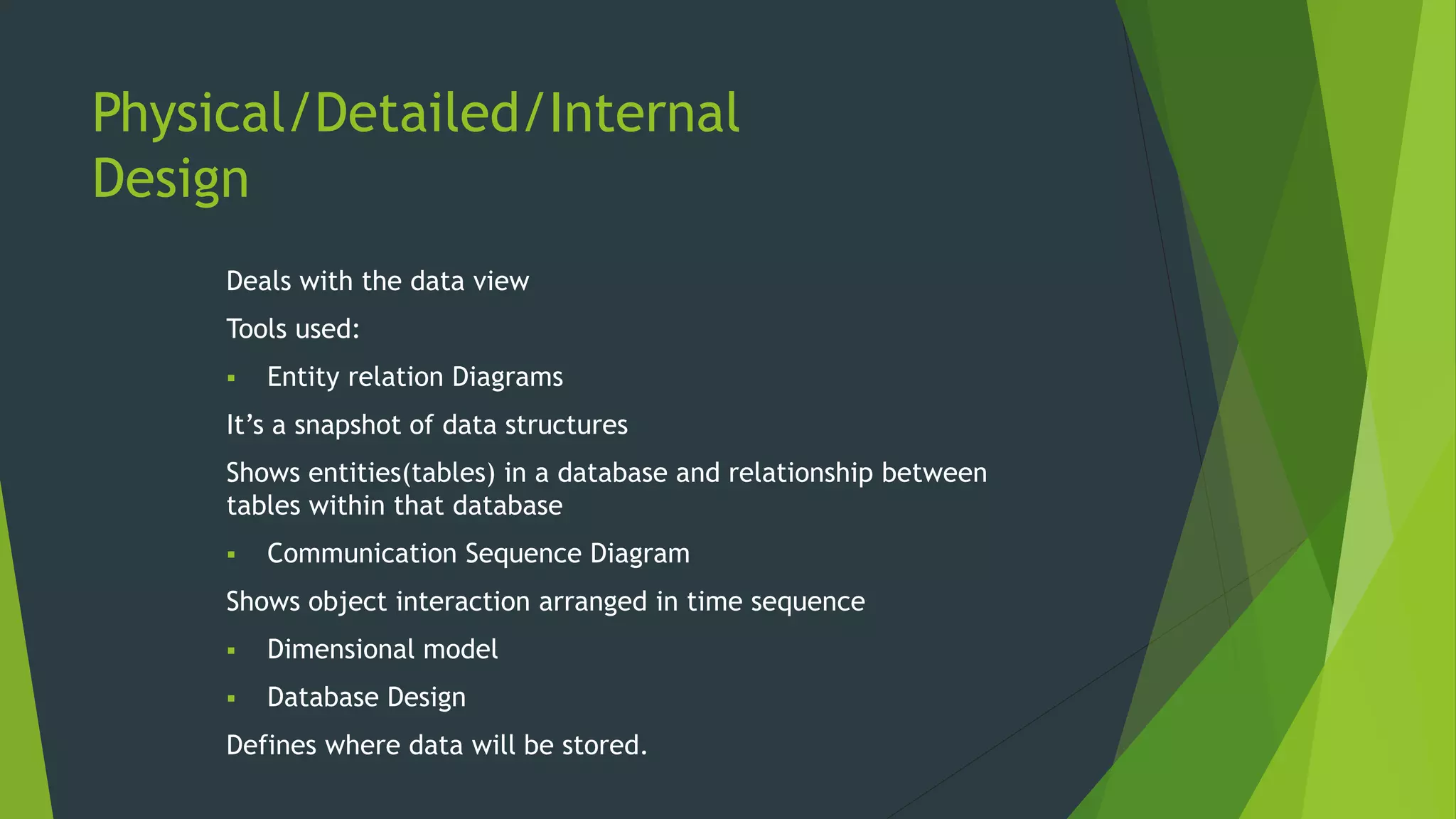 Physical/Detailed/Internal
Design
Deals with the data view
Tools used:
 Entity relation Diagrams
It’s a snapshot of data structures
Shows entities(tables) in a database and relationship between
tables within that database
 Communication Sequence Diagram
Shows object interaction arranged in time sequence
 Dimensional model
 Database Design
Defines where data will be stored.
 