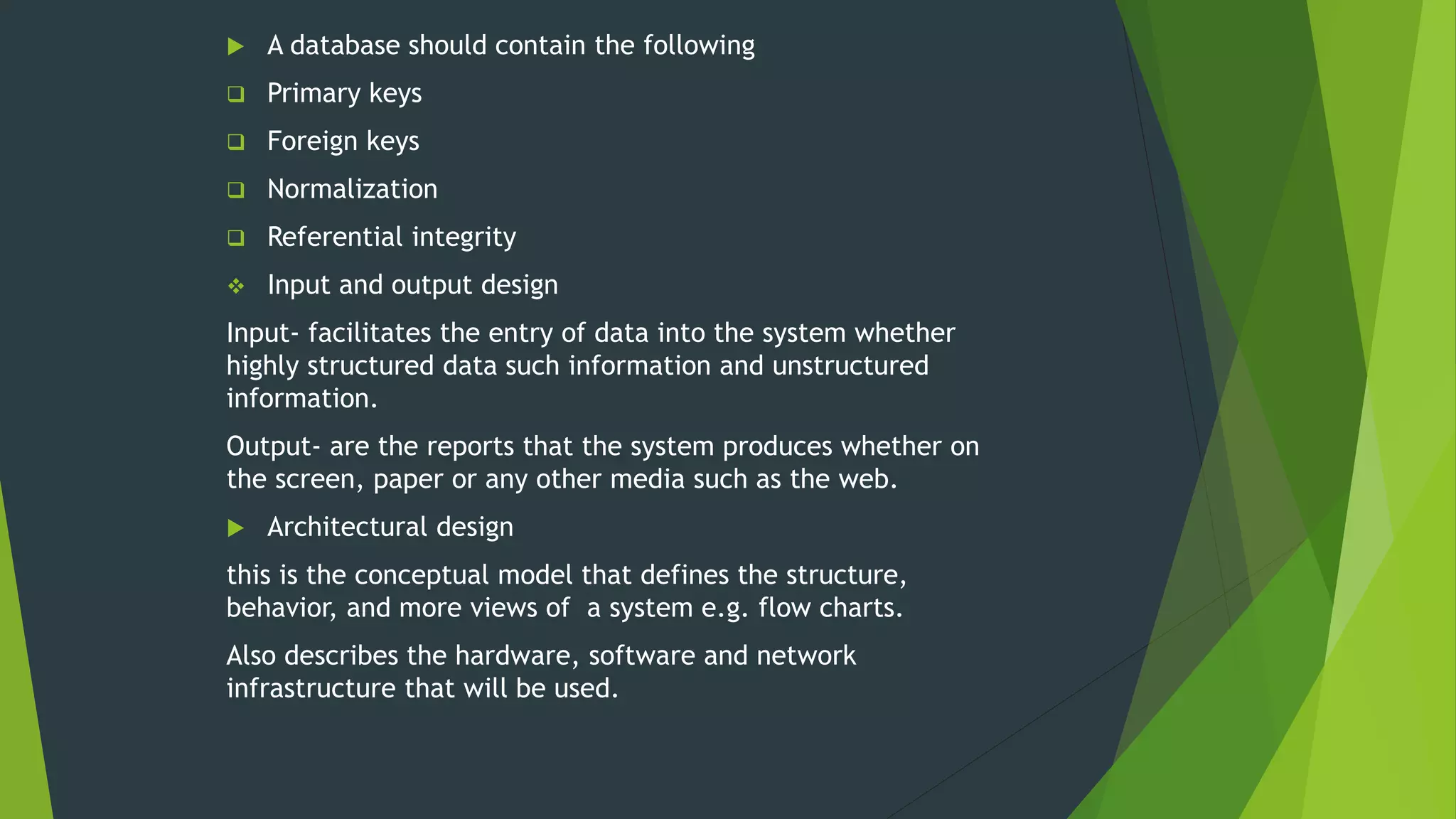  A database should contain the following
 Primary keys
 Foreign keys
 Normalization
 Referential integrity
 Input and output design
Input- facilitates the entry of data into the system whether
highly structured data such information and unstructured
information.
Output- are the reports that the system produces whether on
the screen, paper or any other media such as the web.
 Architectural design
this is the conceptual model that defines the structure,
behavior, and more views of a system e.g. flow charts.
Also describes the hardware, software and network
infrastructure that will be used.
 