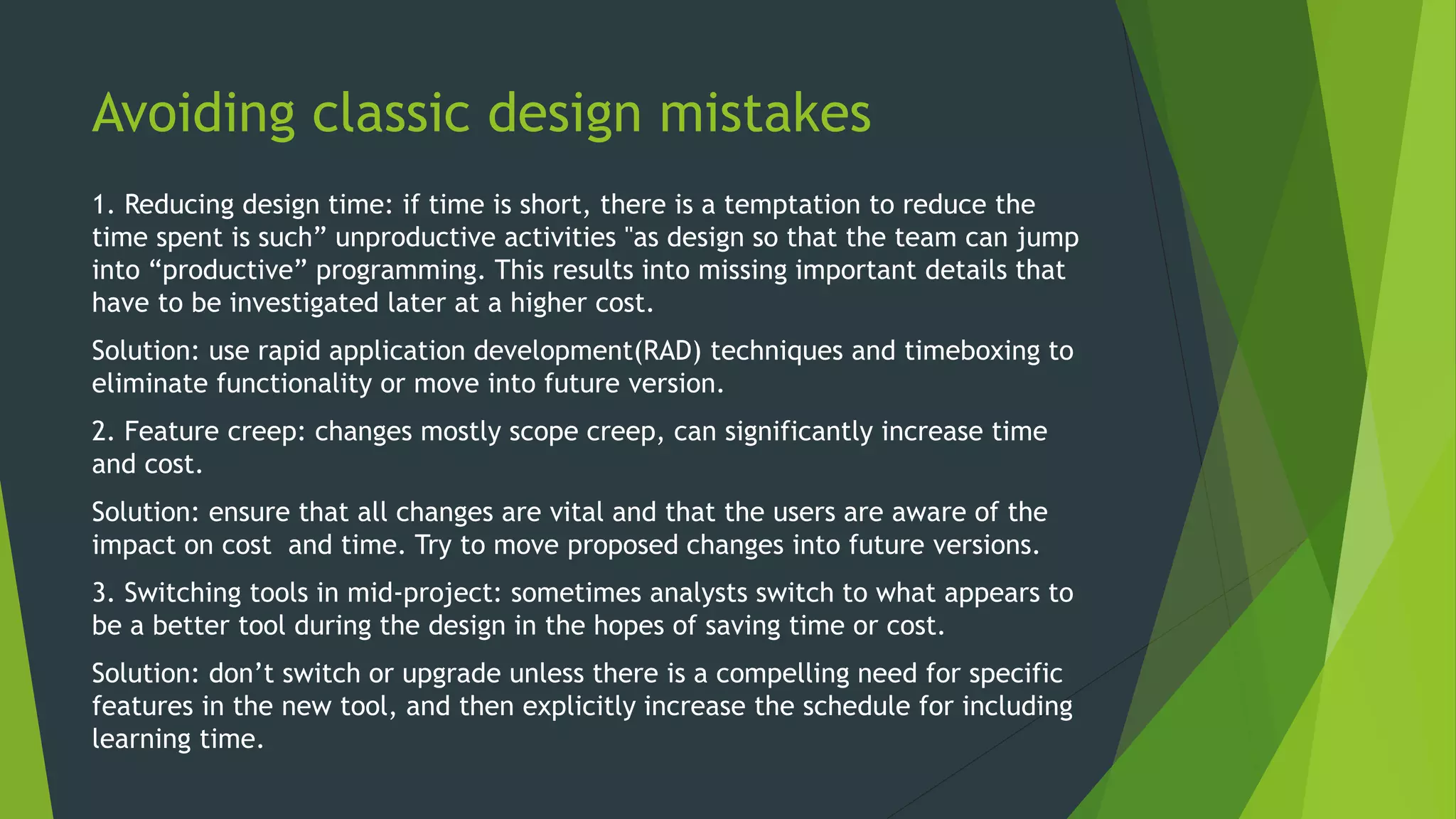 Avoiding classic design mistakes
1. Reducing design time: if time is short, there is a temptation to reduce the
time spent is such” unproductive activities "as design so that the team can jump
into “productive” programming. This results into missing important details that
have to be investigated later at a higher cost.
Solution: use rapid application development(RAD) techniques and timeboxing to
eliminate functionality or move into future version.
2. Feature creep: changes mostly scope creep, can significantly increase time
and cost.
Solution: ensure that all changes are vital and that the users are aware of the
impact on cost and time. Try to move proposed changes into future versions.
3. Switching tools in mid-project: sometimes analysts switch to what appears to
be a better tool during the design in the hopes of saving time or cost.
Solution: don’t switch or upgrade unless there is a compelling need for specific
features in the new tool, and then explicitly increase the schedule for including
learning time.
 