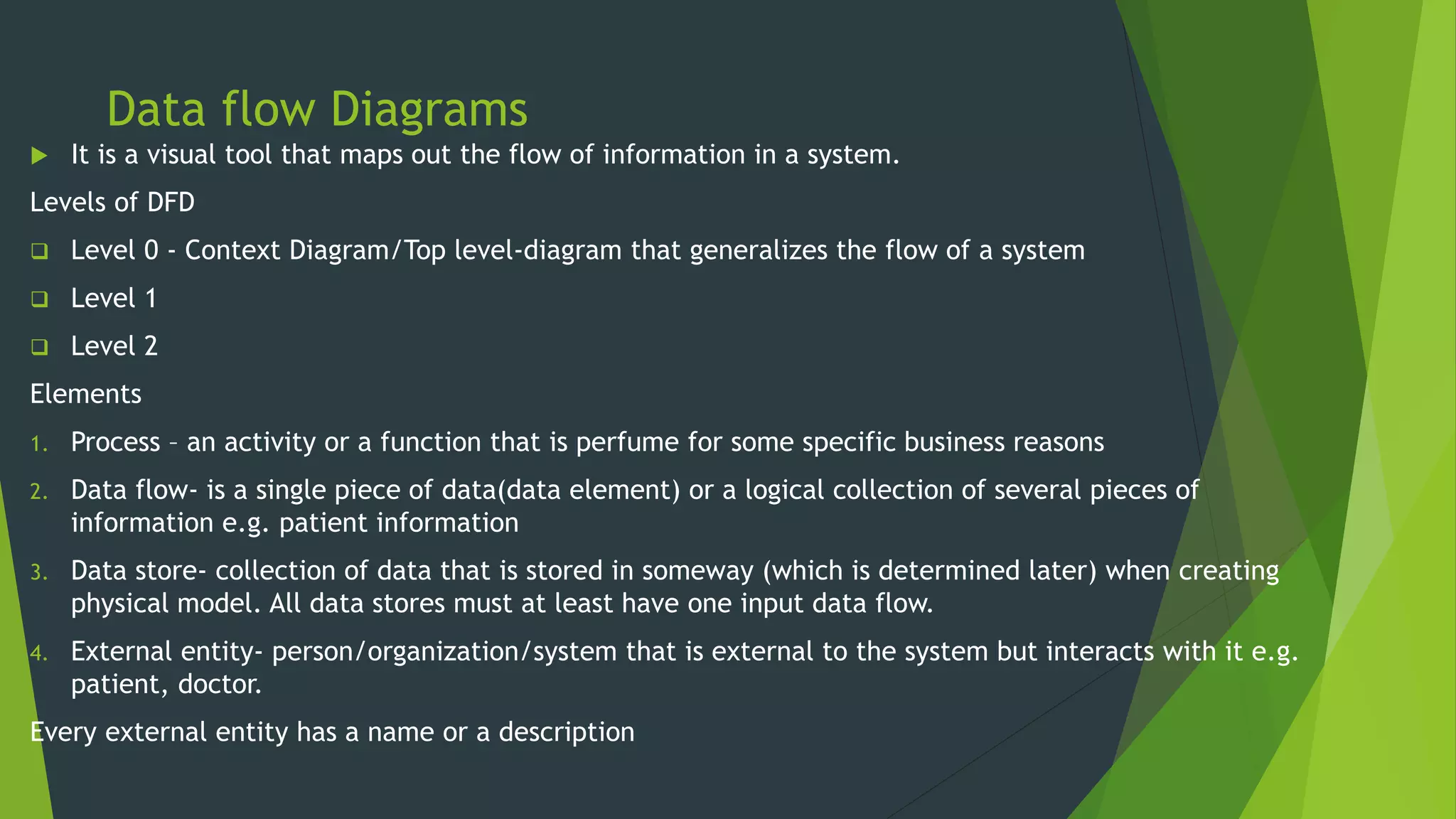 Data flow Diagrams
 It is a visual tool that maps out the flow of information in a system.
Levels of DFD
 Level 0 - Context Diagram/Top level-diagram that generalizes the flow of a system
 Level 1
 Level 2
Elements
1. Process – an activity or a function that is perfume for some specific business reasons
2. Data flow- is a single piece of data(data element) or a logical collection of several pieces of
information e.g. patient information
3. Data store- collection of data that is stored in someway (which is determined later) when creating
physical model. All data stores must at least have one input data flow.
4. External entity- person/organization/system that is external to the system but interacts with it e.g.
patient, doctor.
Every external entity has a name or a description
 