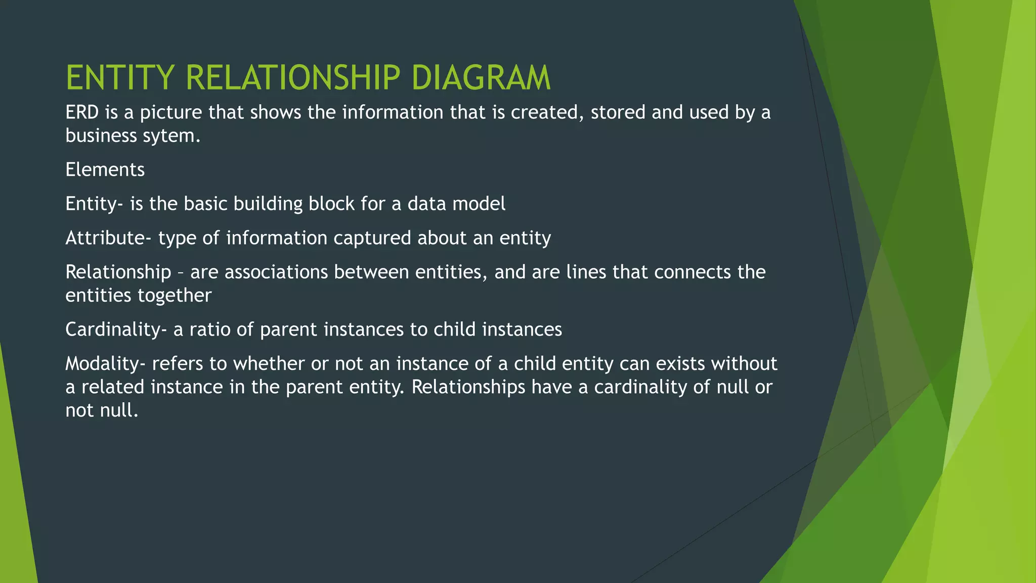 ENTITY RELATIONSHIP DIAGRAM
ERD is a picture that shows the information that is created, stored and used by a
business sytem.
Elements
Entity- is the basic building block for a data model
Attribute- type of information captured about an entity
Relationship – are associations between entities, and are lines that connects the
entities together
Cardinality- a ratio of parent instances to child instances
Modality- refers to whether or not an instance of a child entity can exists without
a related instance in the parent entity. Relationships have a cardinality of null or
not null.
 