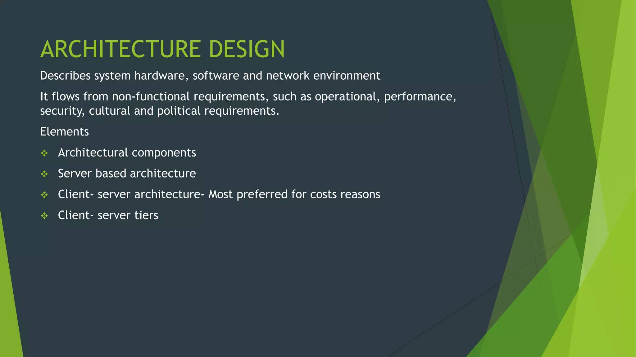 ARCHITECTURE DESIGN
Describes system hardware, software and network environment
It flows from non-functional requirements, such as operational, performance,
security, cultural and political requirements.
Elements
 Architectural components
 Server based architecture
 Client- server architecture- Most preferred for costs reasons
 Client- server tiers
 
