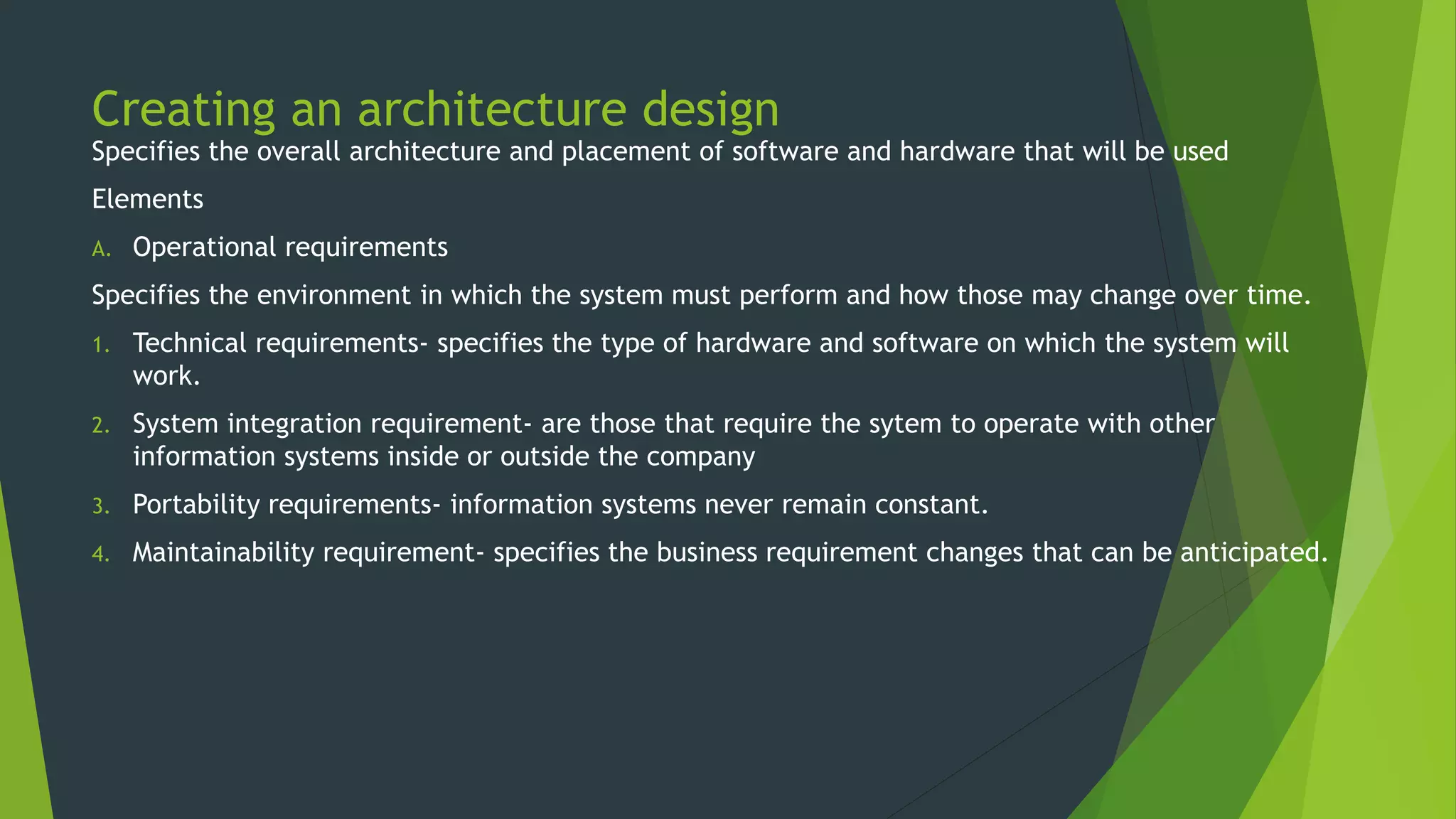 Creating an architecture design
Specifies the overall architecture and placement of software and hardware that will be used
Elements
A. Operational requirements
Specifies the environment in which the system must perform and how those may change over time.
1. Technical requirements- specifies the type of hardware and software on which the system will
work.
2. System integration requirement- are those that require the sytem to operate with other
information systems inside or outside the company
3. Portability requirements- information systems never remain constant.
4. Maintainability requirement- specifies the business requirement changes that can be anticipated.
 