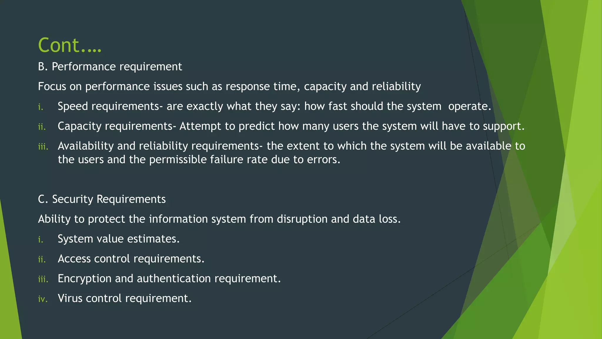 Cont.…
B. Performance requirement
Focus on performance issues such as response time, capacity and reliability
i. Speed requirements- are exactly what they say: how fast should the system operate.
ii. Capacity requirements- Attempt to predict how many users the system will have to support.
iii. Availability and reliability requirements- the extent to which the system will be available to
the users and the permissible failure rate due to errors.
C. Security Requirements
Ability to protect the information system from disruption and data loss.
i. System value estimates.
ii. Access control requirements.
iii. Encryption and authentication requirement.
iv. Virus control requirement.
 