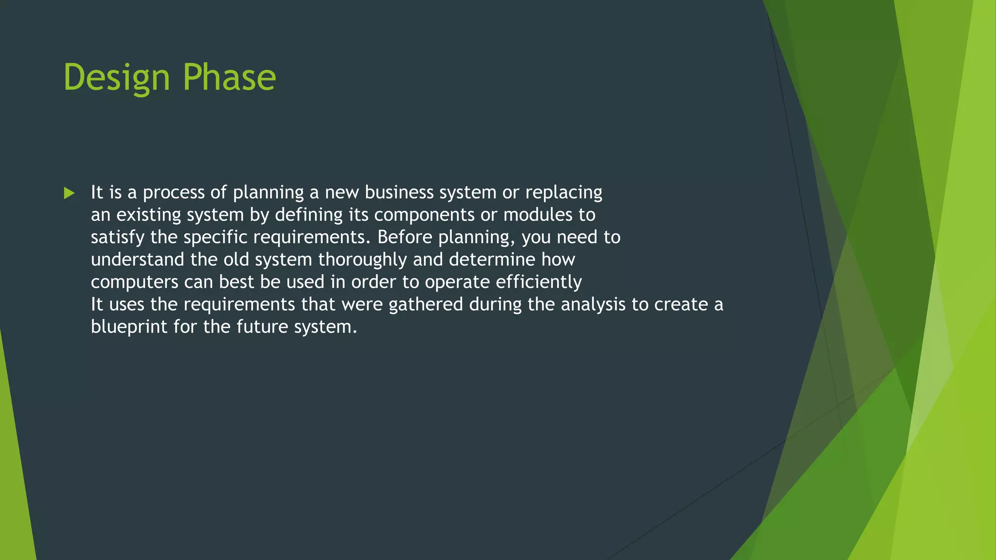 Design Phase
 It is a process of planning a new business system or replacing
an existing system by defining its components or modules to
satisfy the specific requirements. Before planning, you need to
understand the old system thoroughly and determine how
computers can best be used in order to operate efficiently
It uses the requirements that were gathered during the analysis to create a
blueprint for the future system.
 