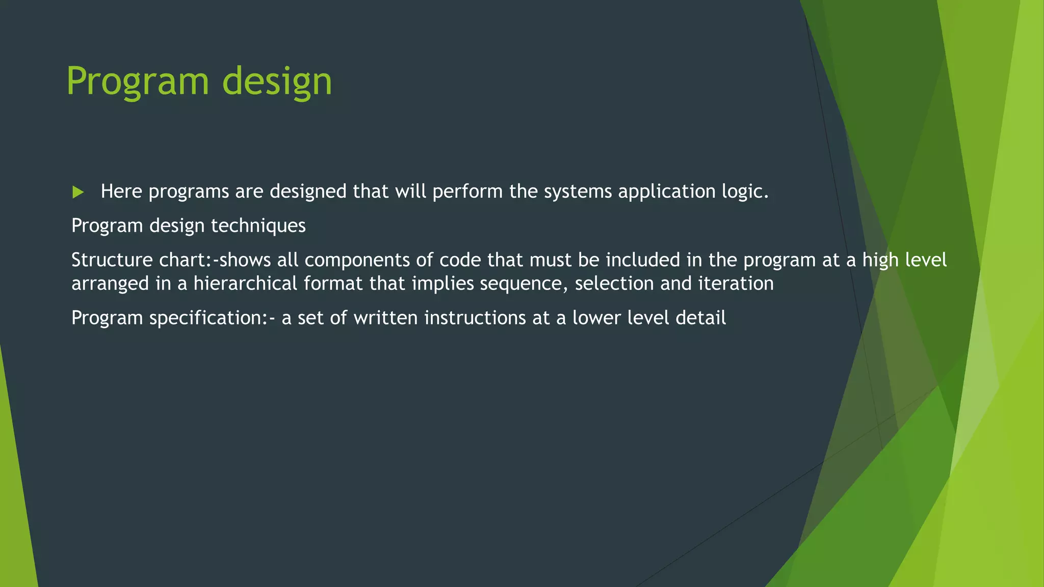 Program design
 Here programs are designed that will perform the systems application logic.
Program design techniques
Structure chart:-shows all components of code that must be included in the program at a high level
arranged in a hierarchical format that implies sequence, selection and iteration
Program specification:- a set of written instructions at a lower level detail
 