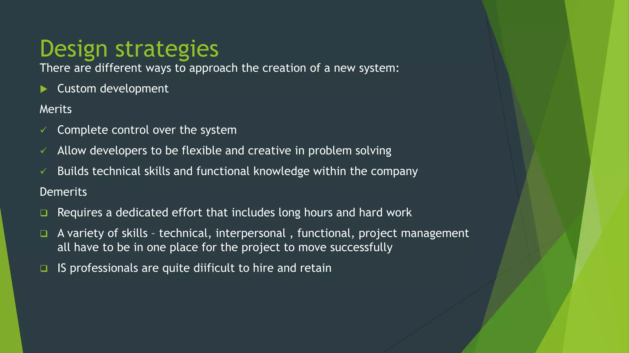 Design strategies
There are different ways to approach the creation of a new system:
 Custom development
Merits
 Complete control over the system
 Allow developers to be flexible and creative in problem solving
 Builds technical skills and functional knowledge within the company
Demerits
 Requires a dedicated effort that includes long hours and hard work
 A variety of skills – technical, interpersonal , functional, project management
all have to be in one place for the project to move successfully
 IS professionals are quite diificult to hire and retain
 