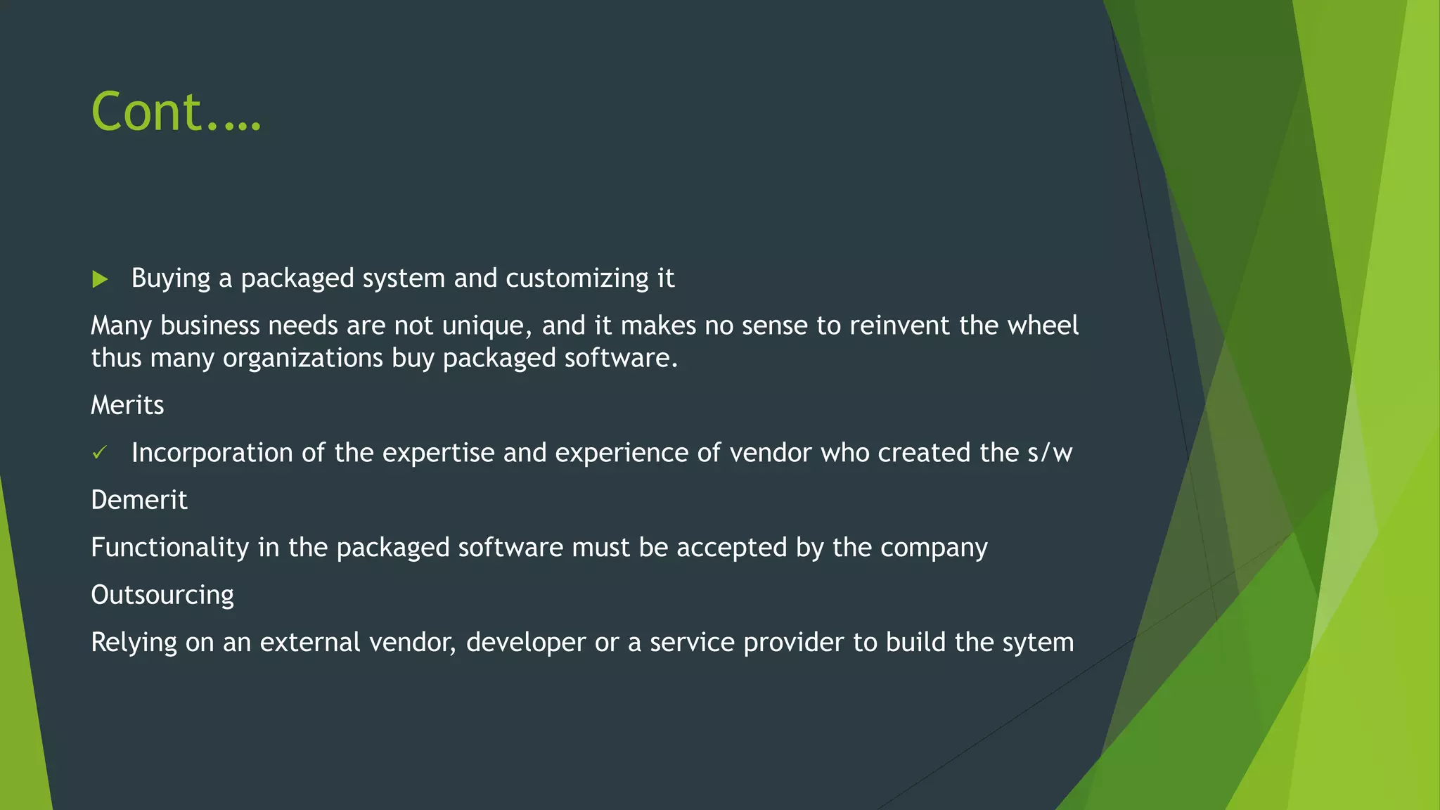 Cont.…
 Buying a packaged system and customizing it
Many business needs are not unique, and it makes no sense to reinvent the wheel
thus many organizations buy packaged software.
Merits
 Incorporation of the expertise and experience of vendor who created the s/w
Demerit
Functionality in the packaged software must be accepted by the company
Outsourcing
Relying on an external vendor, developer or a service provider to build the sytem
 