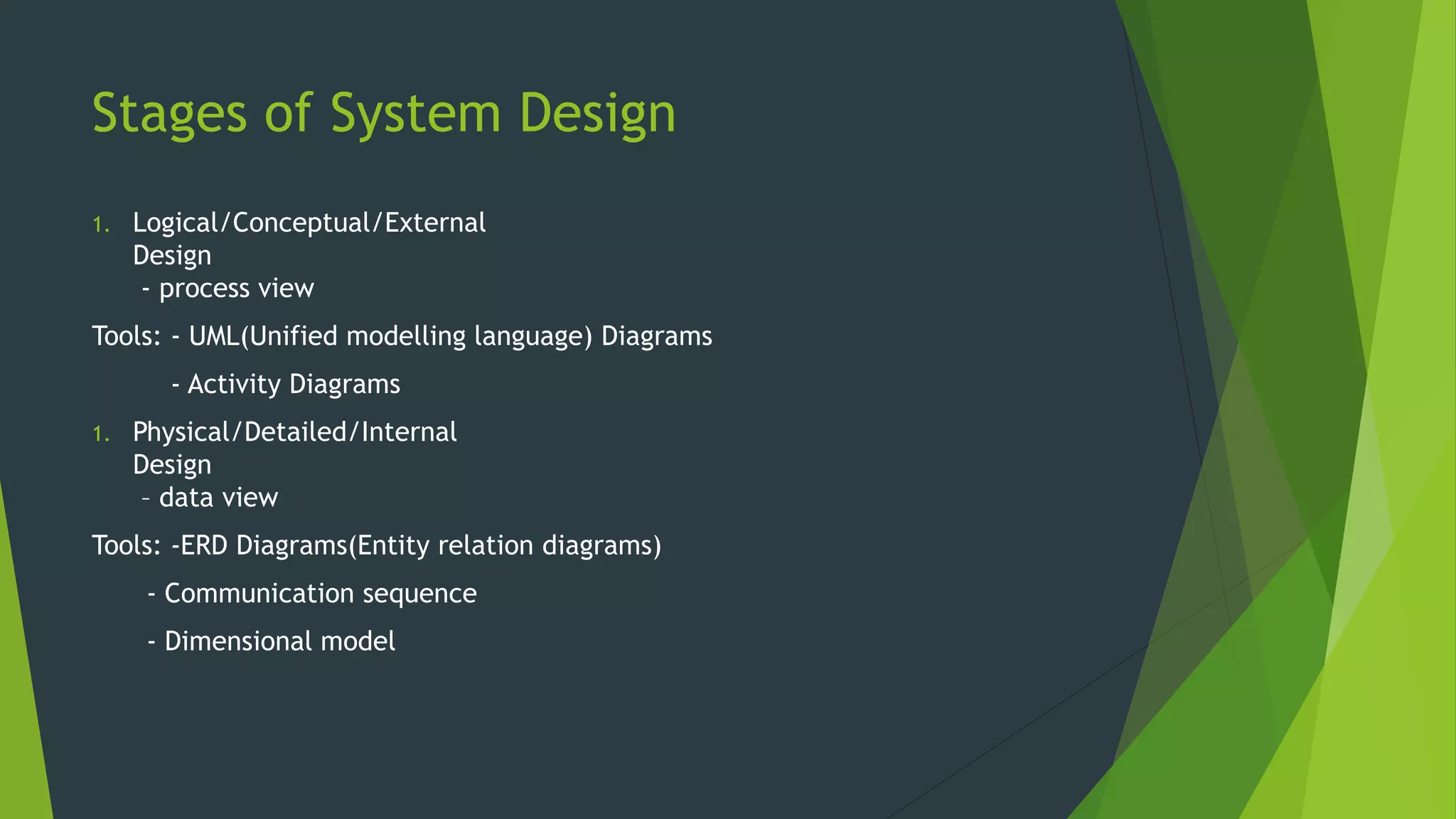 Stages of System Design
1. Logical/Conceptual/External
Design
- process view
Tools: - UML(Unified modelling language) Diagrams
- Activity Diagrams
1. Physical/Detailed/Internal
Design
– data view
Tools: -ERD Diagrams(Entity relation diagrams)
- Communication sequence
- Dimensional model
 