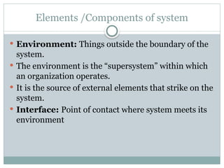 Elements /Components of system
 Environment: Things outside the boundary of the
system.
 The environment is the “supersystem” within which
an organization operates.
 It is the source of external elements that strike on the
system.
 Interface: Point of contact where system meets its
environment
 