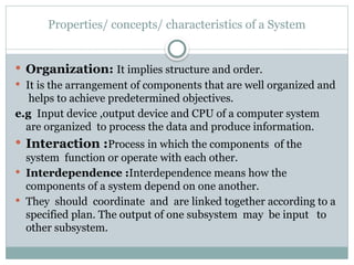 Properties/ concepts/ characteristics of a System
 Organization: It implies structure and order.
 It is the arrangement of components that are well organized and
helps to achieve predetermined objectives.
e.g Input device ,output device and CPU of a computer system
are organized to process the data and produce information.
 Interaction :Process in which the components of the
system function or operate with each other.
 Interdependence :Interdependence means how the
components of a system depend on one another.
 They should coordinate and are linked together according to a
specified plan. The output of one subsystem may be input to
other subsystem.
 