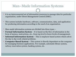 Man–Made Information Systems
 it is an interconnected set of information resources to manage data for particular
organization, under Direct Management Control (DMC).
 This system includes hardware, software, communication, data, and application
for producing information according to the need of an organization.
 Man-made information systems are divided into three types −
 Formal Information System − It is based on the flow of information in the
form of memos, instructions, etc., from top level to lower levels of management.
 Informal Information System − This is employee based system which solves
the day to day work related problems.
 Computer Based System − This system is directly dependent on the computer
for managing business applications. For example, automatic library system,
railway reservation system, banking system, etc.
 