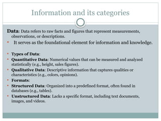 Information and its categories
Data: Data refers to raw facts and figures that represent measurements,
observations, or descriptions.
 It serves as the foundational element for information and knowledge.
 Types of Data:
 Quantitative Data: Numerical values that can be measured and analyzed
statistically (e.g., height, sales figures).
 Qualitative Data: Descriptive information that captures qualities or
characteristics (e.g., colors, opinions).
 Formats:
 Structured Data: Organized into a predefined format, often found in
databases (e.g., tables).
 Unstructured Data: Lacks a specific format, including text documents,
images, and videos.
 