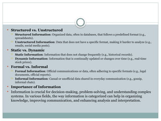  Structured vs. Unstructured
 Structured Information: Organized data, often in databases, that follows a predefined format (e.g.,
spreadsheets).
 Unstructured Information: Data that does not have a specific format, making it harder to analyze (e.g.,
emails, social media posts).
 Static vs. Dynamic
 Static Information: Information that does not change frequently (e.g., historical records).
 Dynamic Information: Information that is continually updated or changes over time (e.g., real-time
stock prices).
 Formal vs. Informal
 Formal Information: Official communications or data, often adhering to specific formats (e.g., legal
documents, official reports).
 Informal Information: Casual or unofficial data shared in everyday communication (e.g., gossip,
informal chats).
 Importance of Information
 Information is crucial for decision-making, problem-solving, and understanding complex
systems. In various fields, the way information is categorized can help in organizing
knowledge, improving communication, and enhancing analysis and interpretation.
 