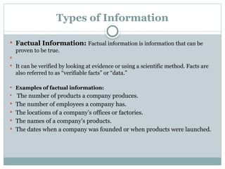 Types of Information
 Factual Information: Factual information is information that can be
proven to be true.

 It can be verified by looking at evidence or using a scientific method. Facts are
also referred to as “verifiable facts” or “data.”
 Examples of factual information:
 The number of products a company produces.
 The number of employees a company has.
 The locations of a company’s offices or factories.
 The names of a company’s products.
 The dates when a company was founded or when products were launched.
 