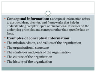  Conceptual information: Conceptual information refers
to abstract ideas, theories, and frameworks that help in
understanding complex topics or phenomena. It focuses on the
underlying principles and concepts rather than specific data or
facts.
 Examples of conceptual information:
 The mission, vision, and values of the organization
 The organizational structure
 The strategies and goals of the organization
 The culture of the organization
 The history of the organization
 