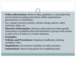  Policy information: Refers to data, guidelines, or principles that
govern decision-making and actions within organizations,
governments, or institutions.
 E.g : human resources policies, climate change policies, safety
protocols, ethics etc.
 Directive Information: Directive information provides specific
instructions or guidelines that tell individuals or groups what actions
to take or how to behave in certain situations.
 Examples:
 Policies and Procedures: Employee handbooks outlining
workplace rules.
 Regulations: Government mandates on safety practices.
 Instructions: Step-by-step guides for completing tasks.
 