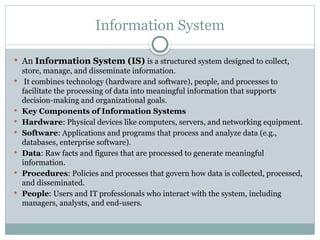 Information System
 An Information System (IS) is a structured system designed to collect,
store, manage, and disseminate information.
 It combines technology (hardware and software), people, and processes to
facilitate the processing of data into meaningful information that supports
decision-making and organizational goals.
 Key Components of Information Systems
 Hardware: Physical devices like computers, servers, and networking equipment.
 Software: Applications and programs that process and analyze data (e.g.,
databases, enterprise software).
 Data: Raw facts and figures that are processed to generate meaningful
information.
 Procedures: Policies and processes that govern how data is collected, processed,
and disseminated.
 People: Users and IT professionals who interact with the system, including
managers, analysts, and end-users.
 