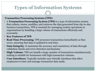 Types of Information Systems
Transaction Processing Systems (TPS):
 A Transaction Processing System (TPS) is a type of information system
that collects, stores, modifies, and retrieves the data generated from day-to-day
business transactions. TPS is essential for managing routine operations in
organizations by handling a large volume of transactions efficiently and
accurately.
 Key Features of TPS
 Real-Time Processing: TPS processes transactions immediately as they
occur, ensuring that data is updated in real-time.
 Data Integrity: It maintains the accuracy and consistency of data through
validation checks and error detection mechanisms.
 High Volume: TPS can handle a large number of transactions simultaneously,
making it suitable for businesses with high transaction volumes.
 User Interfaces: Typically includes user-friendly interfaces that allow
employees to enter and manage transaction data easily.
 