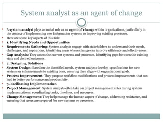 System analyst as an agent of change
 A system analyst plays a crucial role as an agent of change within organizations, particularly in
the context of implementing new information systems or improving existing processes.
 Here are some key aspects of this role:
 1. Identifying Needs and Opportunities
 Requirements Gathering: System analysts engage with stakeholders to understand their needs,
challenges, and aspirations, identifying areas where change can improve efficiency and effectiveness.
 Gap Analysis: They assess the current systems and processes, identifying gaps between the existing
state and desired outcomes.
 2. Designing Solutions
 System Design: Based on the identified needs, system analysts develop specifications for new
systems or enhancements to existing ones, ensuring they align with organizational goals.
 Process Improvement: They propose workflow modifications and process improvements that can
lead to better performance and productivity.
 3. Facilitating Implementation
 Project Management: System analysts often take on project management roles during system
implementations, coordinating tasks, timelines, and resources.
 Change Management: They help manage the human aspect of change, addressing resistance, and
ensuring that users are prepared for new systems or processes.
 