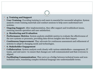  4. Training and Support
 User Training: Providing training to end-users is essential for successful adoption. System
analysts create training materials and conduct sessions to help users understand new
systems.
 Ongoing Support: After implementation, they offer support and troubleshoot issues,
ensuring smooth operation and user satisfaction.
 5. Monitoring and Evaluation
 Performance Metrics: System analysts establish metrics to evaluate the effectiveness of
the new systems or processes, providing data-driven insights into their impact.
 Continuous Improvement: They advocate for continuous assessment and refinement of
systems to adapt to changing needs and technologies.
 6. Stakeholder Engagement
 Collaboration: System analysts work closely with various stakeholders—management, IT
teams, and end-users—to ensure that changes are well-communicated and that everyone is
aligned.
 Facilitating Communication: They serve as a bridge between technical teams and non-
technical users, translating complex technical language into understandable terms.
 