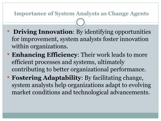 Importance of System Analysts as Change Agents
 Driving Innovation: By identifying opportunities
for improvement, system analysts foster innovation
within organizations.
 Enhancing Efficiency: Their work leads to more
efficient processes and systems, ultimately
contributing to better organizational performance.
 Fostering Adaptability: By facilitating change,
system analysts help organizations adapt to evolving
market conditions and technological advancements.
 